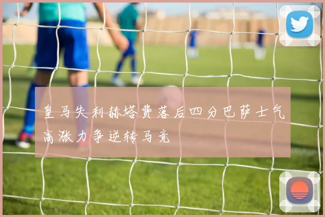 皇马失利赫塔费落后四分巴萨士气高涨力争逆转马竞