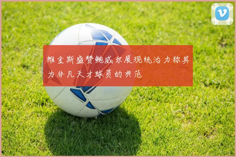 维金斯盛赞鲍威尔展现统治力称其为非凡天才球员的典范