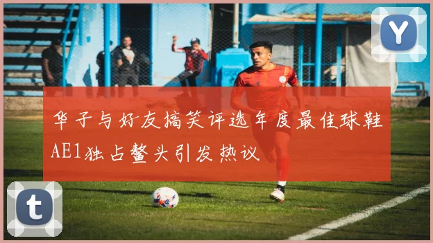 华子与好友搞笑评选年度最佳球鞋AE1独占鳌头引发热议