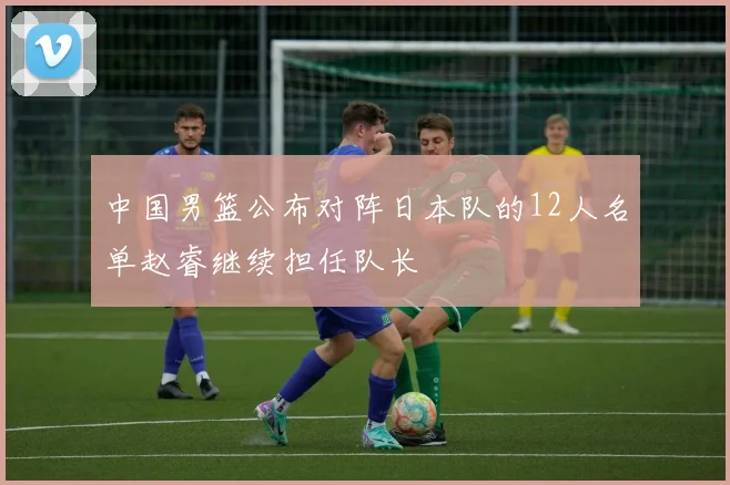 中国男篮公布对阵日本队的12人名单赵睿继续担任队长