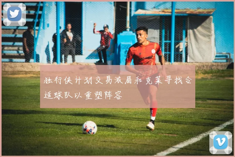 独行侠计划交易浓眉和克莱寻找合适球队以重塑阵容
