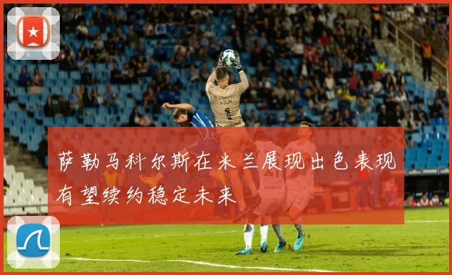 萨勒马科尔斯在米兰展现出色表现有望续约稳定未来