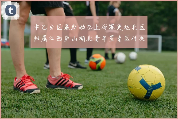 中乙分区最新动态上海赛更达北区归属江西庐山湖北青年星南区对决即将开启