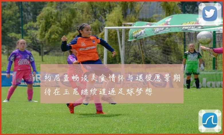约尼查畅谈美食情怀与退役愿景期待在玉昆继续追逐足球梦想