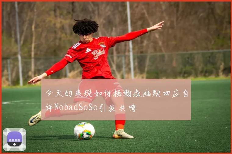 今天的表现如何杨瀚森幽默回应自评NobadSoSo引发共鸣