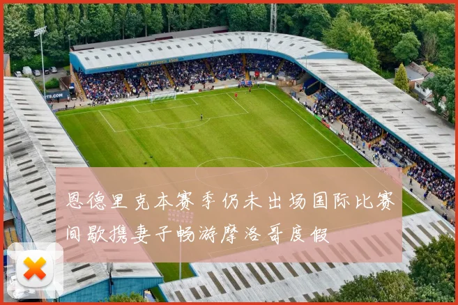 恩德里克本赛季仍未出场国际比赛间歇携妻子畅游摩洛哥度假