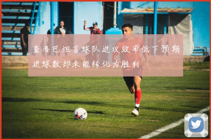 查洛巴坦言球队进攻效率低下预期进球数却未能转化为胜利