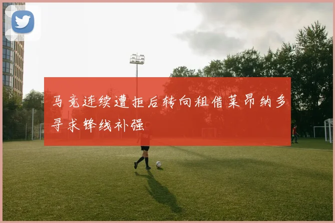 马竞连续遭拒后转向租借莱昂纳多寻求锋线补强