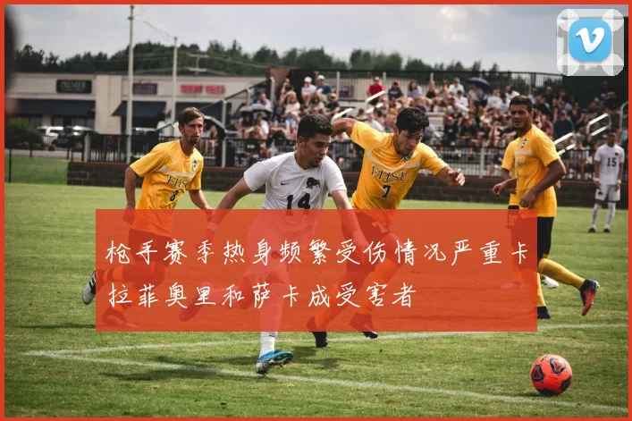 枪手赛季热身频繁受伤情况严重卡拉菲奥里和萨卡成受害者