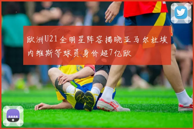 欧洲U21全明星阵容揭晓亚马尔杜埃内维斯等球员身价超7亿欧
