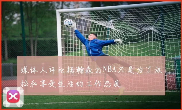 媒体人评论杨瀚森打NBA只是为了放松和享受生活的工作态度