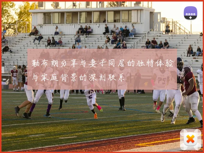 勒布朗分享与妻子同居的独特体验与家庭背景的深刻联系