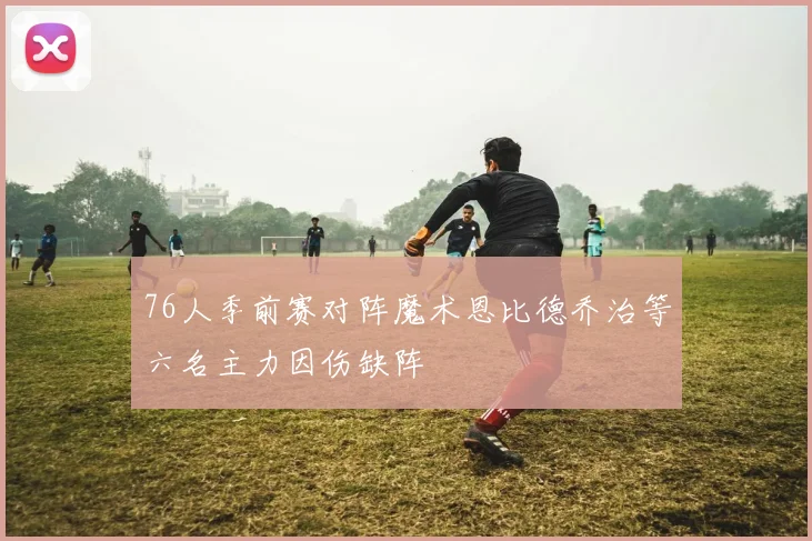 76人季前赛对阵魔术恩比德乔治等六名主力因伤缺阵