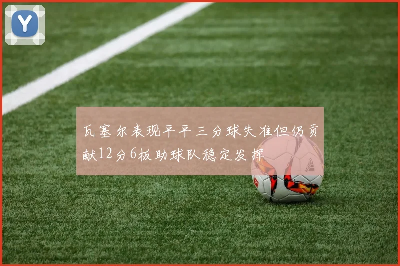 瓦塞尔表现平平三分球失准但仍贡献12分6板助球队稳定发挥