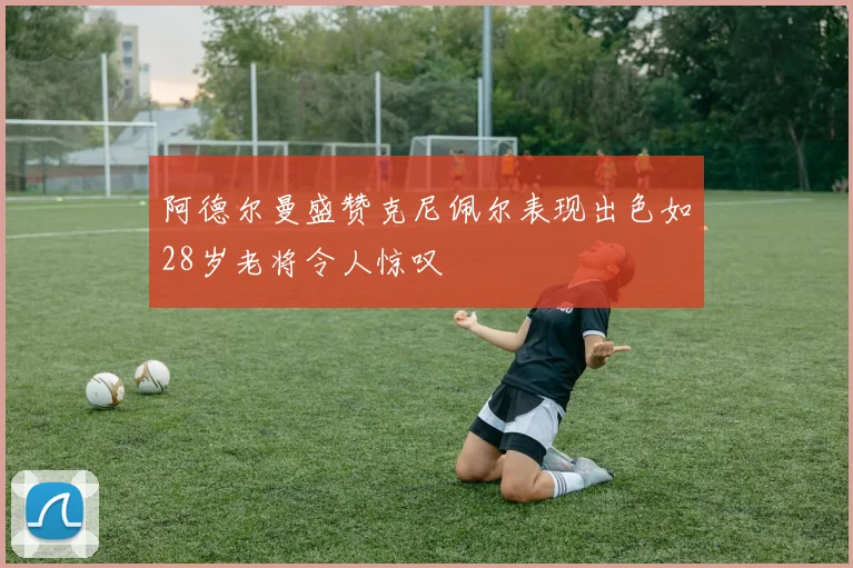 阿德尔曼盛赞克尼佩尔表现出色如28岁老将令人惊叹