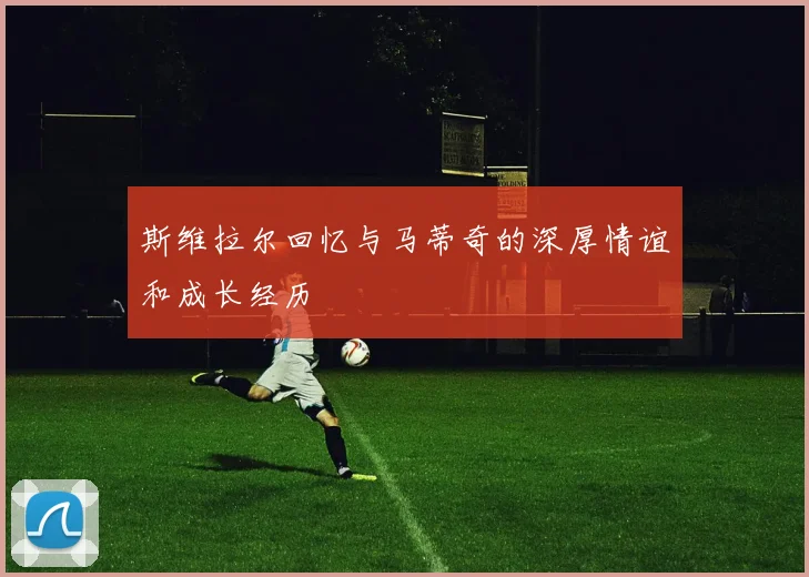 斯维拉尔回忆与马蒂奇的深厚情谊和成长经历