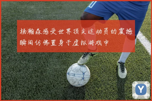 杨瀚森感受世界顶尖运动员的震撼瞬间仿佛置身于虚拟游戏中