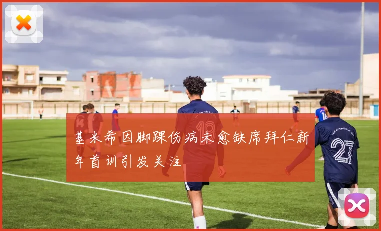 基米希因脚踝伤病未愈缺席拜仁新年首训引发关注