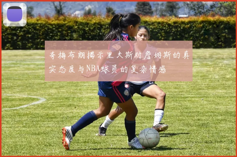夸梅布朗揭示里夫斯对詹姆斯的真实态度与NBA球员的复杂情感
