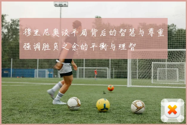 穆里尼奥谈平局背后的智慧与尊重强调胜负之余的平衡与理智