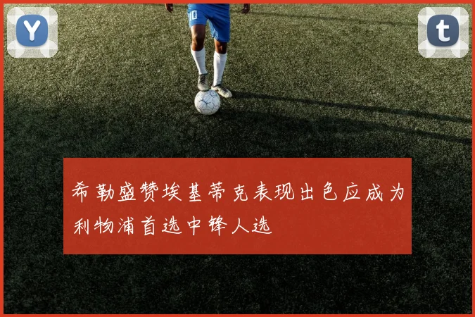 希勒盛赞埃基蒂克表现出色应成为利物浦首选中锋人选