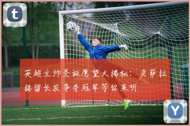 英超主帅圣诞愿望大揭秘：卖萨拉赫留长发争夺冠军等你来听