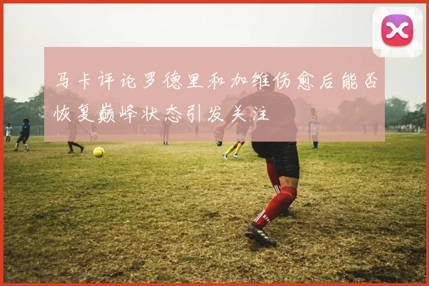 马卡评论罗德里和加维伤愈后能否恢复巅峰状态引发关注