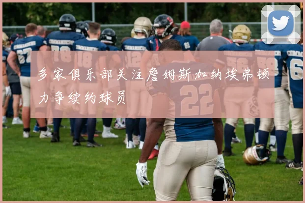 多家俱乐部关注詹姆斯加纳埃弗顿力争续约球员