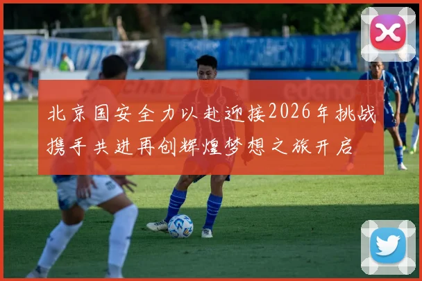 北京国安全力以赴迎接2026年挑战携手共进再创辉煌梦想之旅开启