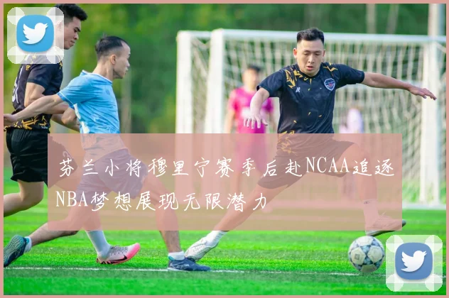 芬兰小将穆里宁赛季后赴NCAA追逐NBA梦想展现无限潜力