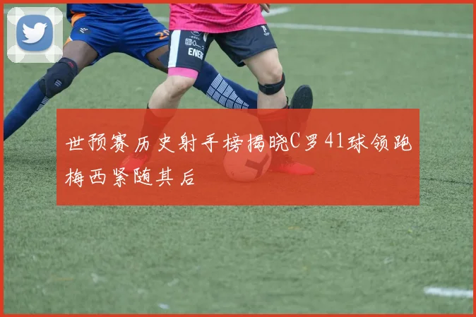 世预赛历史射手榜揭晓C罗41球领跑梅西紧随其后
