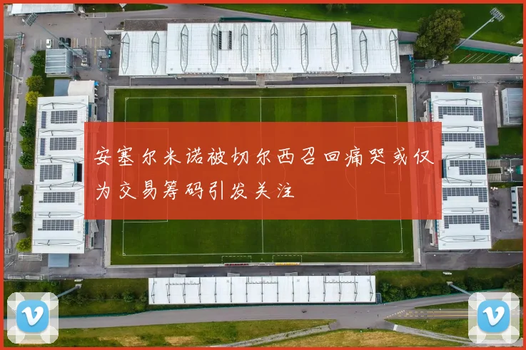 安塞尔米诺被切尔西召回痛哭或仅为交易筹码引发关注