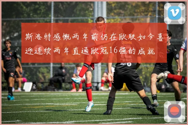 斯洛特感慨两年前仍在欧联如今喜迎连续两年直通欧冠16强的成就