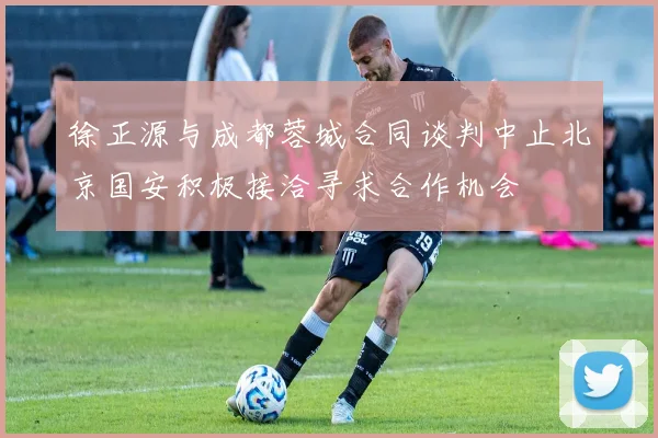 徐正源与成都蓉城合同谈判中止北京国安积极接洽寻求合作机会