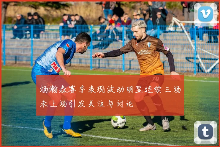 杨瀚森赛季表现波动明显连续三场未上场引发关注与讨论