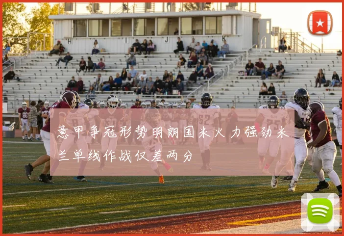 意甲争冠形势明朗国米火力强劲米兰单线作战仅差两分