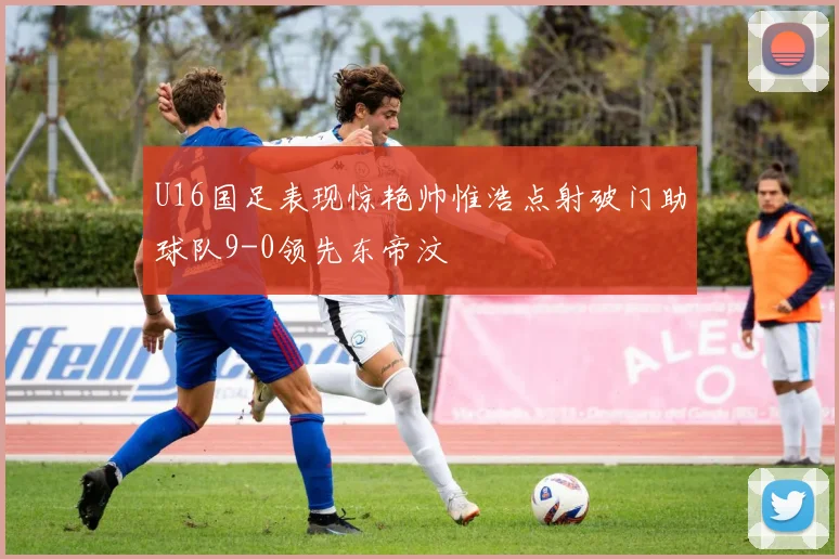 U16国足表现惊艳帅惟浩点射破门助球队9-0领先东帝汶