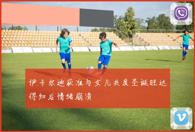 伊卡尔迪获准与女儿共度圣诞旺达得知后情绪崩溃